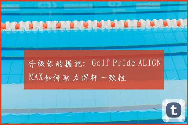 升级你的握把：Golf Pride ALIGN MAX如何助力挥杆一致性