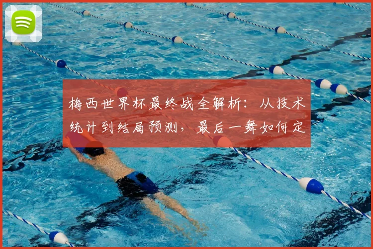 梅西世界杯最终战全解析：从技术统计到结局预测，最后一舞如何定格传奇？