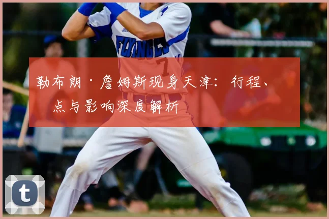 勒布朗·詹姆斯现身天津：行程、亮点与影响深度解析