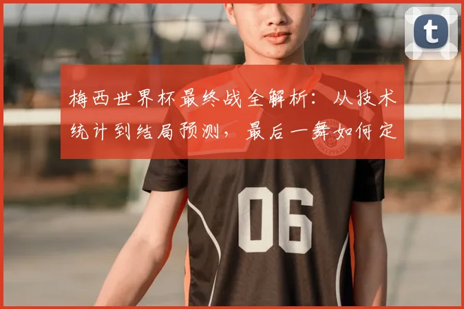 梅西世界杯最终战全解析：从技术统计到结局预测，最后一舞如何定格传奇？