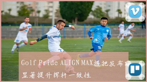 Golf Pride ALIGN MAX握把发布：显著提升挥杆一致性