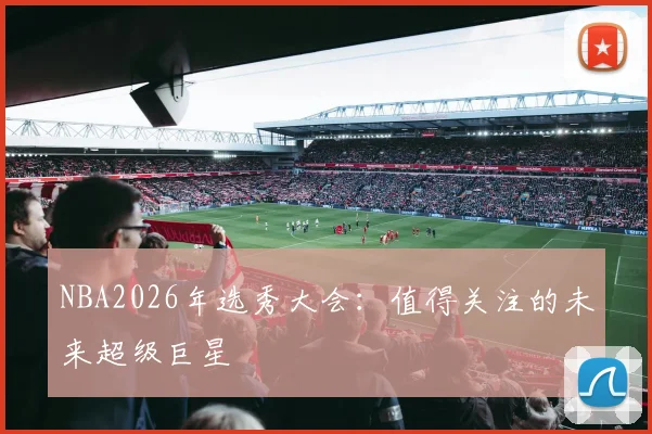 NBA2026年选秀大会：值得关注的未来超级巨星