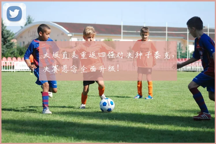 大坂直美重返四强对决种子泰克，决赛悬念全面升级！