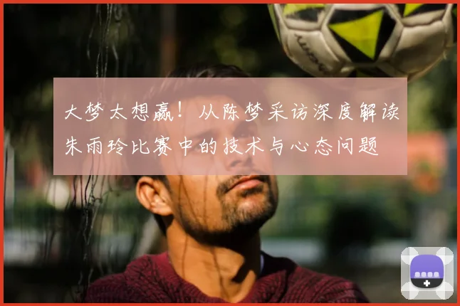 大梦太想赢！从陈梦采访深度解读朱雨玲比赛中的技术与心态问题