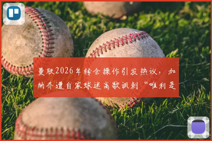曼联2026年转会操作引发热议，加纳乔遭自家球迷高歌讽刺“唯利是图”，究竟是球员问题还是俱乐部管理失当？深度解析背后的职业足球现实与忠诚度困境