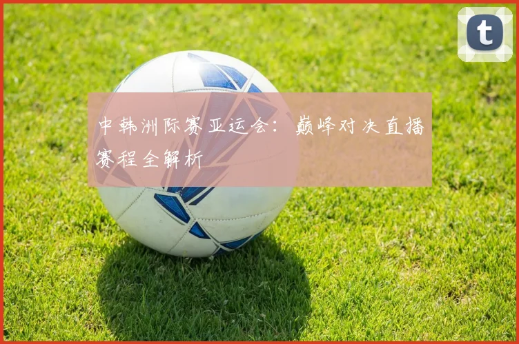 中韩洲际赛亚运会：巅峰对决直播赛程全解析