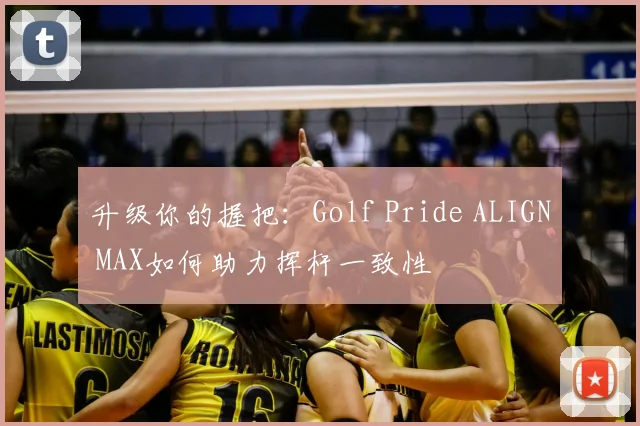 升级你的握把：Golf Pride ALIGN MAX如何助力挥杆一致性