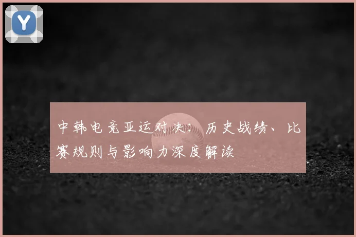 中韩电竞亚运对决：历史战绩、比赛规则与影响力深度解读