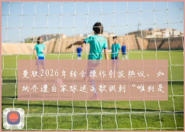 曼联2026年转会操作引发热议,加纳乔遭自家球迷高歌讽刺“唯利是图”,究竟是球员问题还是俱乐部管理失当?深度解析背后的职业足球现实与忠诚度困境