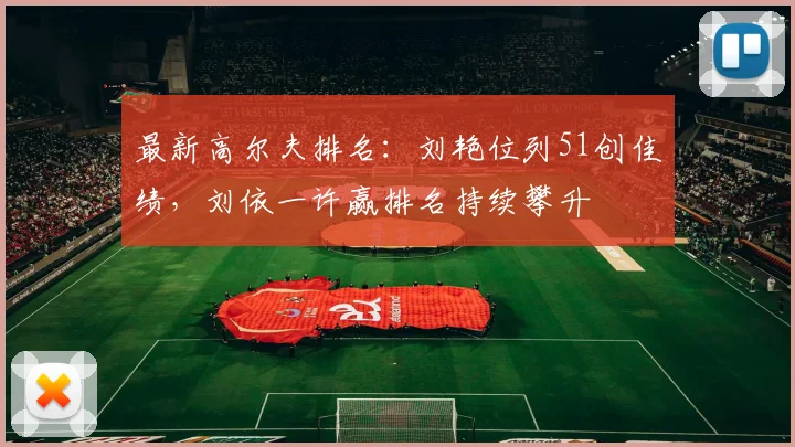 最新高尔夫排名：刘艳位列51创佳绩，刘依一许赢排名持续攀升