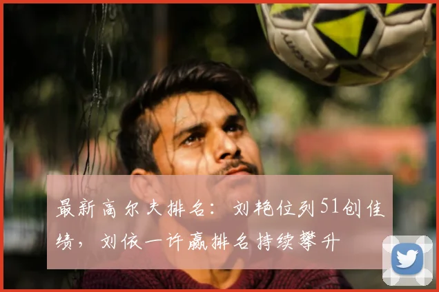 最新高尔夫排名：刘艳位列51创佳绩，刘依一许赢排名持续攀升